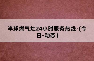 半球燃气灶24小时服务热线-(今日-动态）