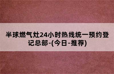 半球燃气灶24小时热线统一预约登记总部-(今日-推荐)