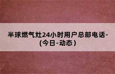 半球燃气灶24小时用户总部电话-(今日-动态）