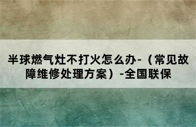 半球燃气灶不打火怎么办-（常见故障维修处理方案）-全国联保