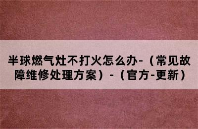 半球燃气灶不打火怎么办-（常见故障维修处理方案）-（官方-更新）