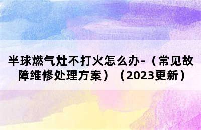 半球燃气灶不打火怎么办-（常见故障维修处理方案）（2023更新）