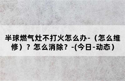 半球燃气灶不打火怎么办-（怎么维修）？怎么消除？-(今日-动态）