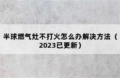 半球燃气灶不打火怎么办解决方法（2023已更新）