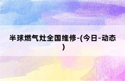 半球燃气灶全国维修-(今日-动态）