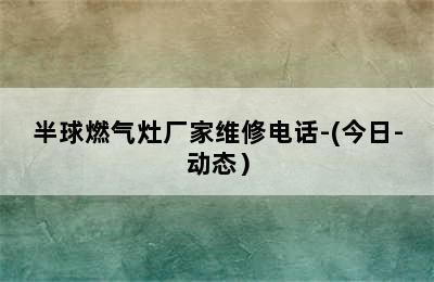 半球燃气灶厂家维修电话-(今日-动态）