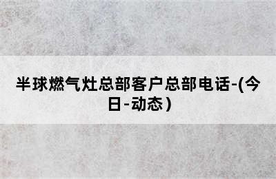 半球燃气灶总部客户总部电话-(今日-动态）