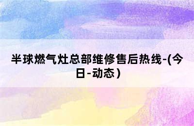 半球燃气灶总部维修售后热线-(今日-动态）