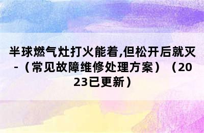 半球燃气灶打火能着,但松开后就灭-（常见故障维修处理方案）（2023已更新）