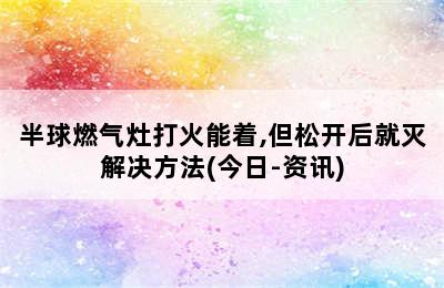 半球燃气灶打火能着,但松开后就灭解决方法(今日-资讯)