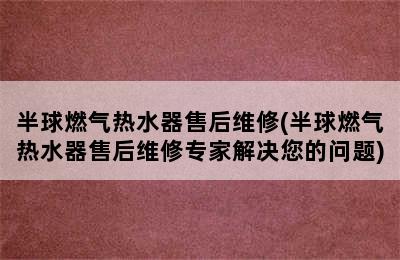 半球燃气热水器售后维修(半球燃气热水器售后维修专家解决您的问题)