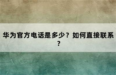 华为官方电话是多少？如何直接联系？