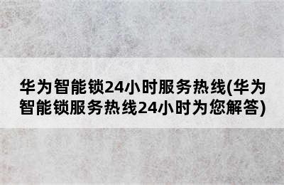 华为智能锁24小时服务热线(华为智能锁服务热线24小时为您解答)