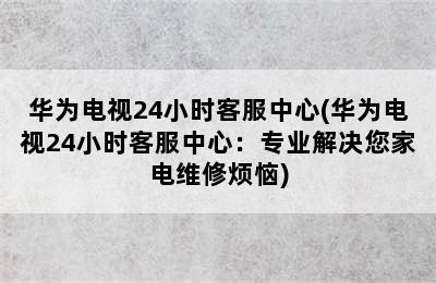 华为电视24小时客服中心(华为电视24小时客服中心：专业解决您家电维修烦恼)