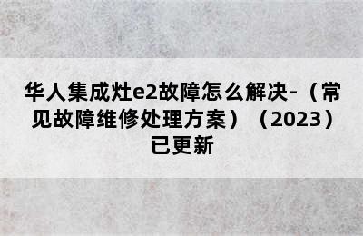 华人集成灶e2故障怎么解决-（常见故障维修处理方案）（2023）已更新