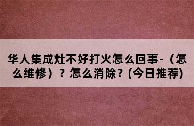 华人集成灶不好打火怎么回事-（怎么维修）？怎么消除？(今日推荐)