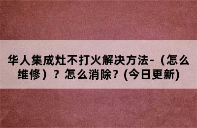 华人集成灶不打火解决方法-（怎么维修）？怎么消除？(今日更新)