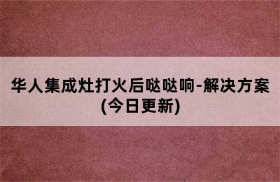 华人集成灶打火后哒哒响-解决方案(今日更新)