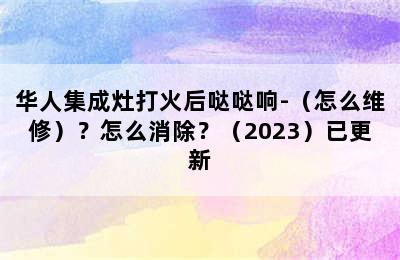 华人集成灶打火后哒哒响-（怎么维修）？怎么消除？（2023）已更新