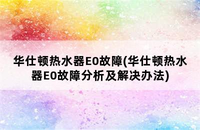 华仕顿热水器E0故障(华仕顿热水器E0故障分析及解决办法)