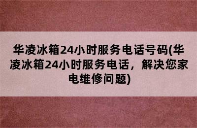 华凌冰箱24小时服务电话号码(华凌冰箱24小时服务电话，解决您家电维修问题)