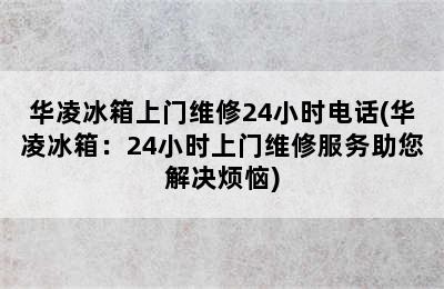 华凌冰箱上门维修24小时电话(华凌冰箱：24小时上门维修服务助您解决烦恼)