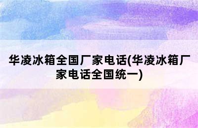 华凌冰箱全国厂家电话(华凌冰箱厂家电话全国统一)