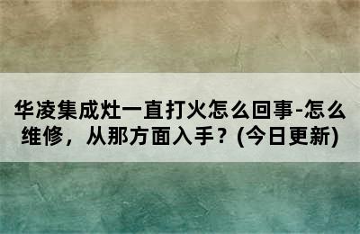 华凌集成灶一直打火怎么回事-怎么维修，从那方面入手？(今日更新)