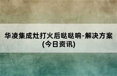 华凌集成灶打火后哒哒响-解决方案(今日资讯)