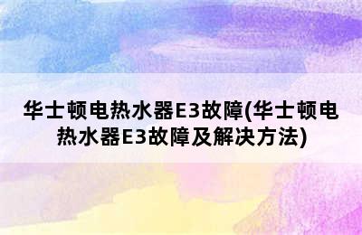 华士顿电热水器E3故障(华士顿电热水器E3故障及解决方法)