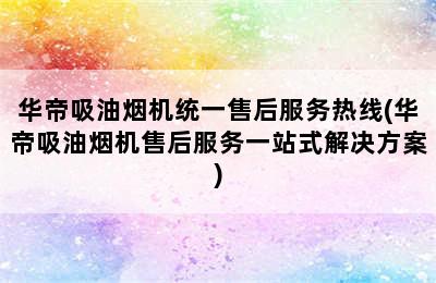 华帝吸油烟机统一售后服务热线(华帝吸油烟机售后服务一站式解决方案)