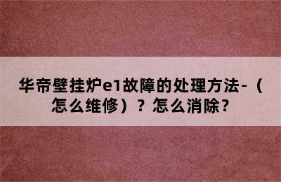 华帝壁挂炉e1故障的处理方法-（怎么维修）？怎么消除？