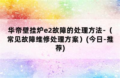 华帝壁挂炉e2故障的处理方法-（常见故障维修处理方案）(今日-推荐)