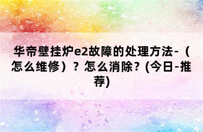 华帝壁挂炉e2故障的处理方法-（怎么维修）？怎么消除？(今日-推荐)