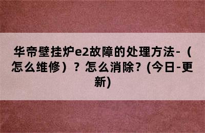 华帝壁挂炉e2故障的处理方法-（怎么维修）？怎么消除？(今日-更新)