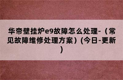 华帝壁挂炉e9故障怎么处理-（常见故障维修处理方案）(今日-更新)