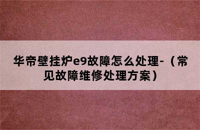 华帝壁挂炉e9故障怎么处理-（常见故障维修处理方案）