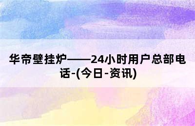 华帝壁挂炉——24小时用户总部电话-(今日-资讯)