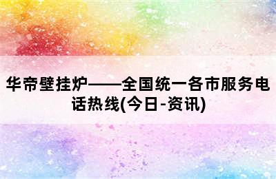 华帝壁挂炉——全国统一各市服务电话热线(今日-资讯)