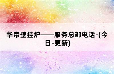 华帝壁挂炉——服务总部电话-(今日-更新)