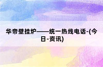 华帝壁挂炉——统一热线电话-(今日-资讯)