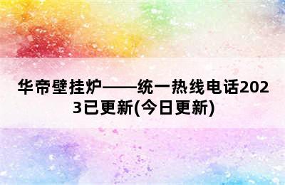 华帝壁挂炉——统一热线电话2023已更新(今日更新)