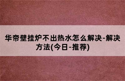 华帝壁挂炉不出热水怎么解决-解决方法(今日-推荐)