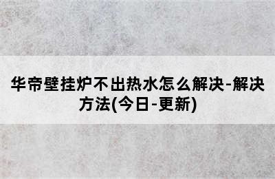 华帝壁挂炉不出热水怎么解决-解决方法(今日-更新)