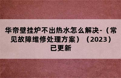 华帝壁挂炉不出热水怎么解决-（常见故障维修处理方案）（2023）已更新