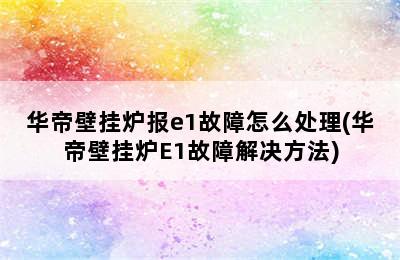 华帝壁挂炉报e1故障怎么处理(华帝壁挂炉E1故障解决方法)