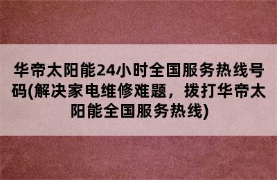 华帝太阳能24小时全国服务热线号码(解决家电维修难题，拨打华帝太阳能全国服务热线)