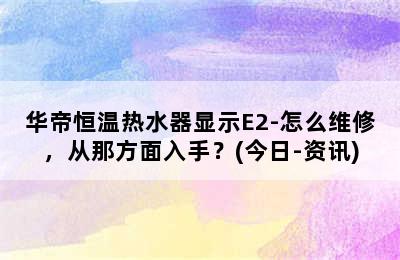 华帝恒温热水器显示E2-怎么维修，从那方面入手？(今日-资讯)