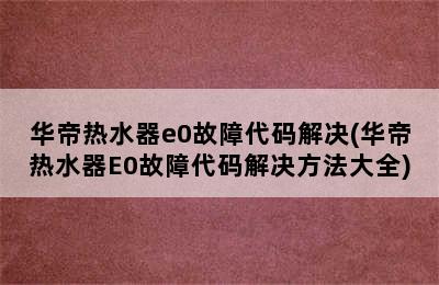 华帝热水器e0故障代码解决(华帝热水器E0故障代码解决方法大全)