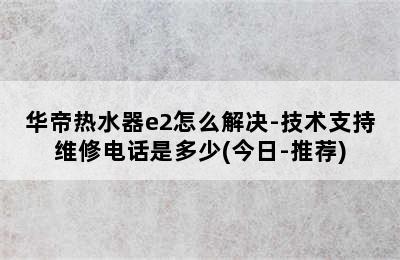 华帝热水器e2怎么解决-技术支持维修电话是多少(今日-推荐)